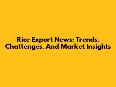 Rice Export News: Trends, Challenges, And Market Insights