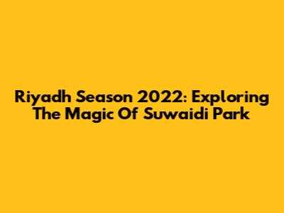 Riyadh Season 2022: Exploring The Magic Of Suwaidi Park