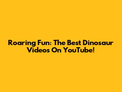 Roaring Fun: The Best Dinosaur Videos On YouTube!