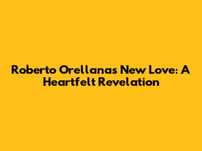 Roberto Orellana's New Love: A Heartfelt Revelation
