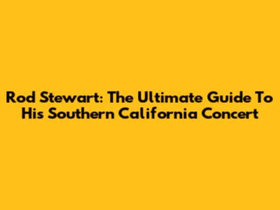 Rod Stewart: The Ultimate Guide To His Southern California Concert