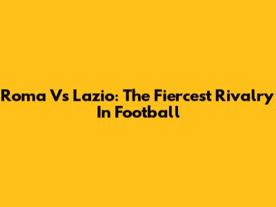 Roma Vs Lazio: The Fiercest Rivalry In Football
