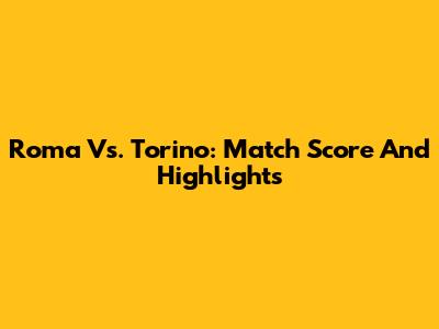 Roma Vs. Torino: Match Score And Highlights
