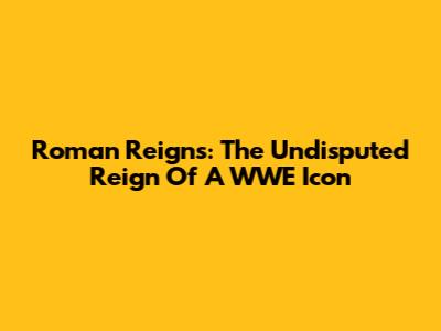 Roman Reigns: The Undisputed Reign Of A WWE Icon