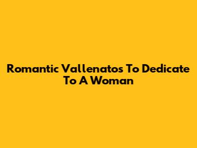 Romantic Vallenatos To Dedicate To A Woman