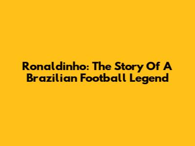 Ronaldinho: The Story Of A Brazilian Football Legend