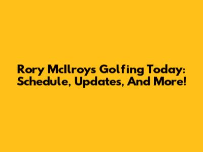 Rory McIlroy's Golfing Today: Schedule, Updates, And More!