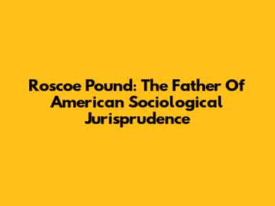 Roscoe Pound: The Father Of American Sociological Jurisprudence