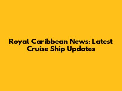 Royal Caribbean News: Latest Cruise Ship Updates