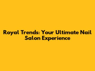 Royal Trends: Your Ultimate Nail Salon Experience