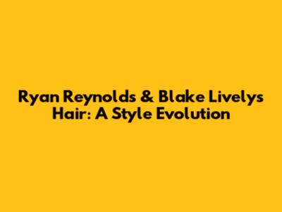 Ryan Reynolds & Blake Lively's Hair: A Style Evolution
