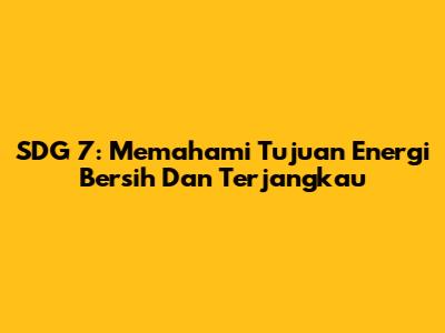 SDG 7: Memahami Tujuan Energi Bersih Dan Terjangkau