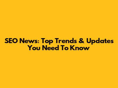 SEO News: Top Trends & Updates You Need To Know