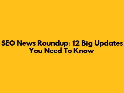 SEO News Roundup: 12 Big Updates You Need To Know