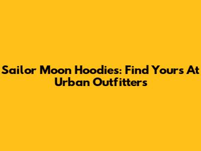 Sailor Moon Hoodies: Find Yours At Urban Outfitters