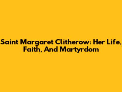 Saint Margaret Clitherow: Her Life, Faith, And Martyrdom