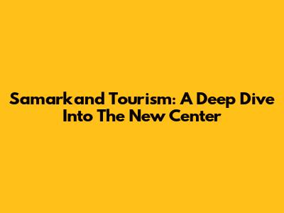Samarkand Tourism: A Deep Dive Into The New Center