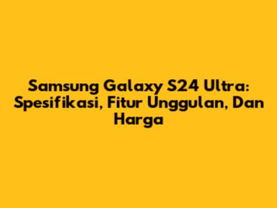 Samsung Galaxy S24 Ultra: Spesifikasi, Fitur Unggulan, Dan Harga