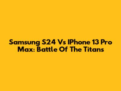 Samsung S24 Vs IPhone 13 Pro Max: Battle Of The Titans
