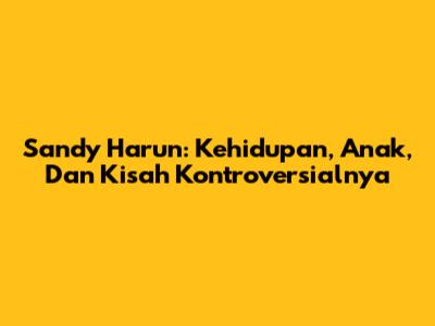 Sandy Harun: Kehidupan, Anak, Dan Kisah Kontroversialnya