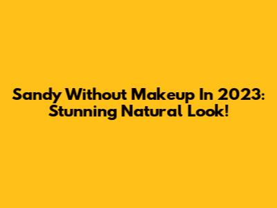 Sandy Without Makeup In 2023: Stunning Natural Look!