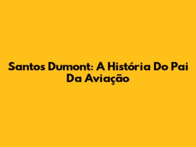 Santos Dumont: A História Do Pai Da Aviação