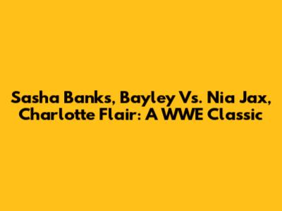 Sasha Banks, Bayley Vs. Nia Jax, Charlotte Flair: A WWE Classic