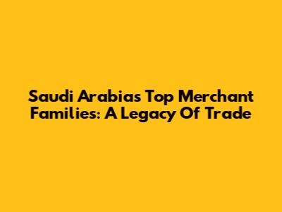 Saudi Arabia's Top Merchant Families: A Legacy Of Trade