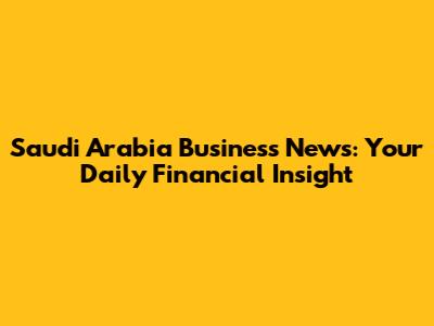 Saudi Arabia Business News: Your Daily Financial Insight