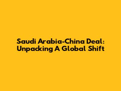 Saudi Arabia-China Deal: Unpacking A Global Shift