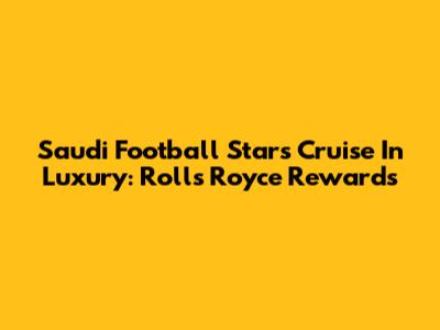 Saudi Football Stars Cruise In Luxury: Rolls Royce Rewards