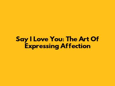 Say "I Love You": The Art Of Expressing Affection