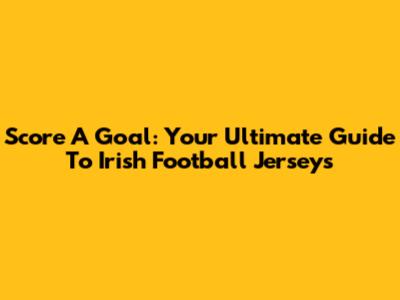 Score A Goal: Your Ultimate Guide To Irish Football Jerseys