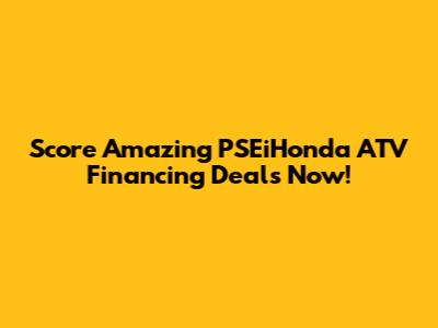 Score Amazing PSEiHonda ATV Financing Deals Now!
