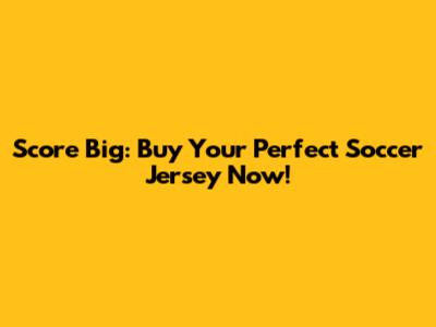 Score Big: Buy Your Perfect Soccer Jersey Now!