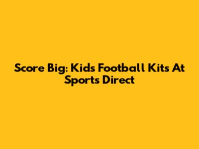 Score Big: Kids Football Kits At Sports Direct