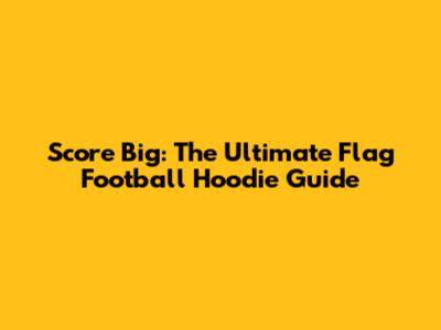 Score Big: The Ultimate Flag Football Hoodie Guide