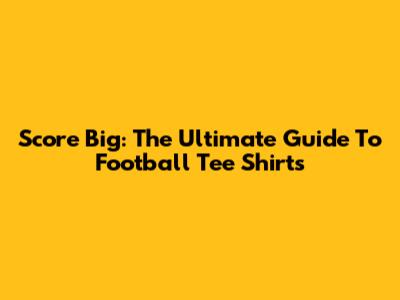 Score Big: The Ultimate Guide To Football Tee Shirts