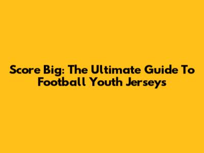 Score Big: The Ultimate Guide To Football Youth Jerseys