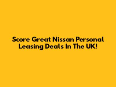 Score Great Nissan Personal Leasing Deals In The UK!