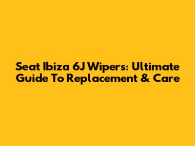 Seat Ibiza 6J Wipers: Ultimate Guide To Replacement & Care
