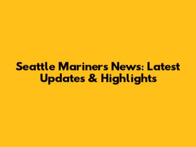 Seattle Mariners News: Latest Updates & Highlights