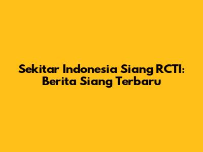 Sekitar Indonesia Siang RCTI: Berita Siang Terbaru