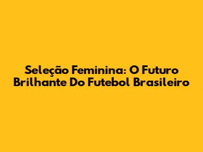 Seleção Feminina: O Futuro Brilhante Do Futebol Brasileiro