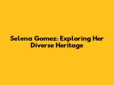 Selena Gomez: Exploring Her Diverse Heritage