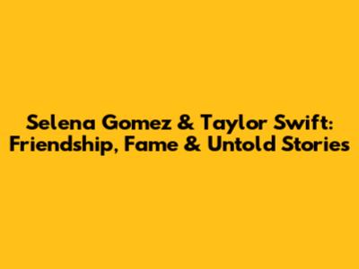 Selena Gomez & Taylor Swift: Friendship, Fame & Untold Stories