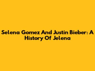Selena Gomez And Justin Bieber: A History Of Jelena