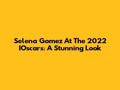 Selena Gomez At The 2022 IOscars: A Stunning Look