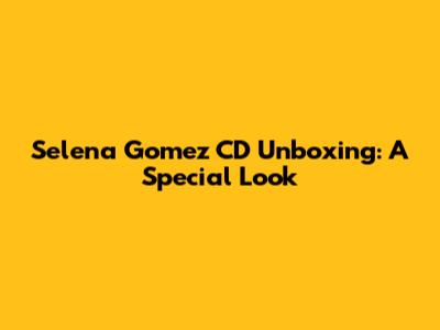 Selena Gomez CD Unboxing: A Special Look