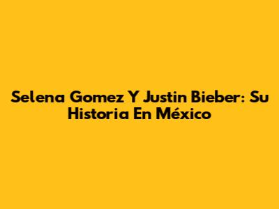 Selena Gomez Y Justin Bieber: Su Historia En México